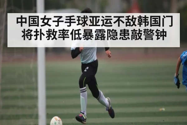 中国女子手球亚运不敌韩国门将扑救率低暴露隐患敲警钟